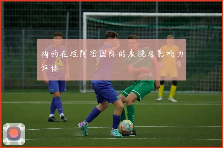 梅西在迈阿密国际的表现与影响力评估