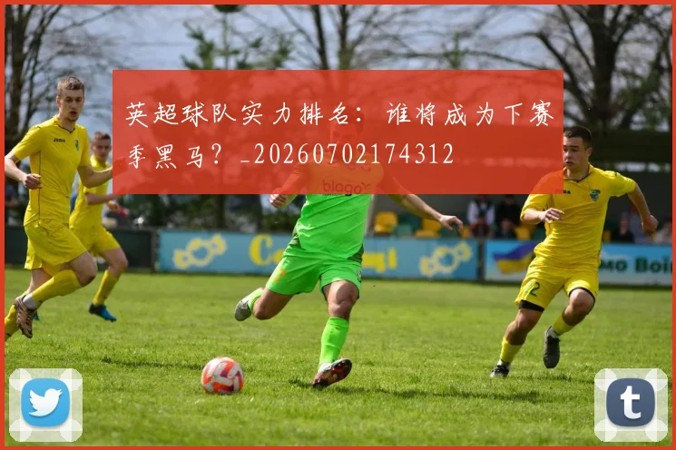 英超球队实力排名：谁将成为下赛季黑马？_20260702174312