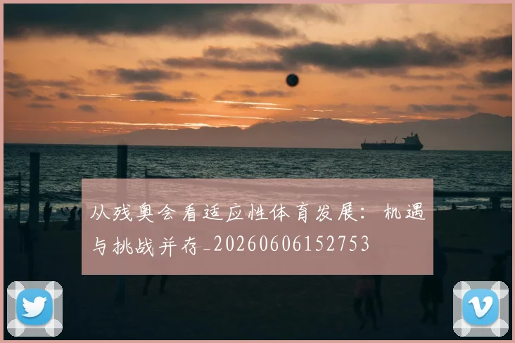 从残奥会看适应性体育发展：机遇与挑战并存_20260606152753