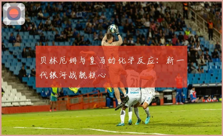 贝林厄姆与皇马的化学反应：新一代银河战舰核心