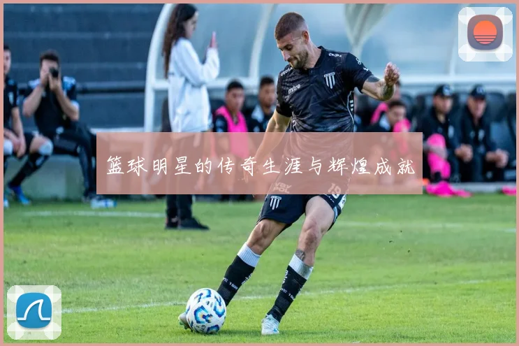 篮球明星的传奇生涯与辉煌成就
