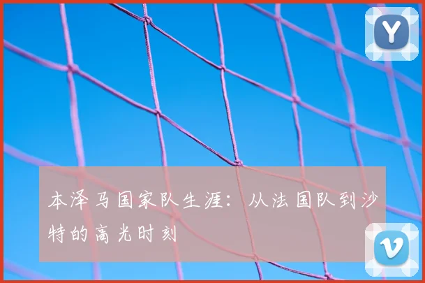 本泽马国家队生涯：从法国队到沙特的高光时刻