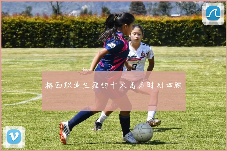梅西职业生涯的十大高光时刻回顾