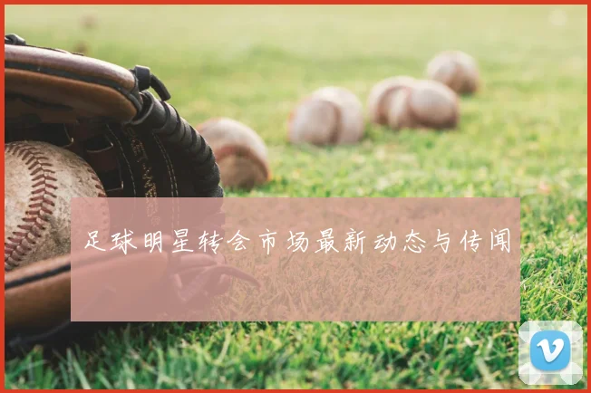 足球明星转会市场最新动态与传闻