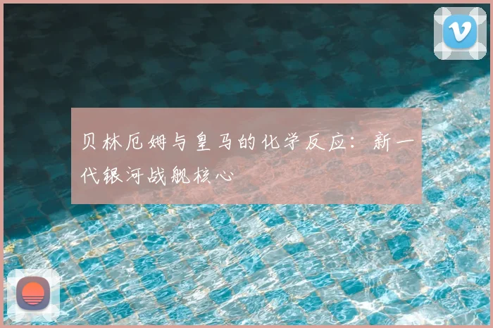 贝林厄姆与皇马的化学反应：新一代银河战舰核心