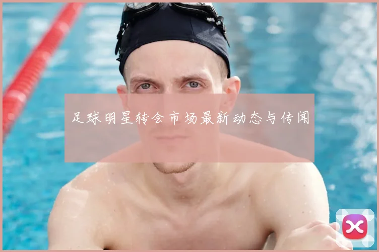 足球明星转会市场最新动态与传闻