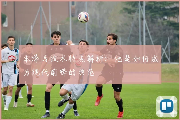 本泽马技术特点解析：他是如何成为现代前锋的典范